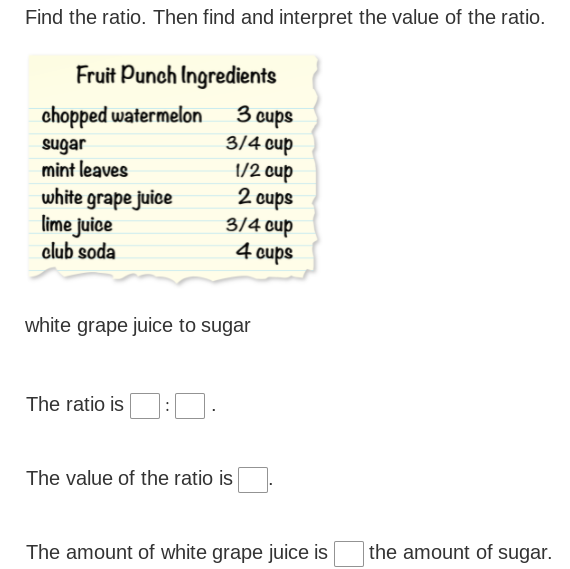 Find the ratio. Then find and interpret the value of the ratio.
Fruit Punch Ingredients
3 cups
3/4 cup
chopped watermelon
sugar
mint leaves
white grape juice
lime juice
club soda
1/2 cup
2 cups
3/4 cup
4 cups
white grape juice to sugar
The ratio is
The value of the ratio is
the amount of sugar.
The amount of white grape juice is
