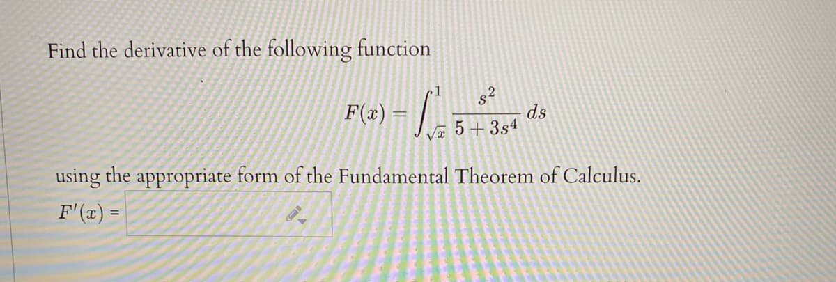 Find the derivative of the following function
1
F(x) =
లా
ds
5 + 3s4
using the appropriate form of the Fundamental Theorem of Calculus.
F'(x) =
18
