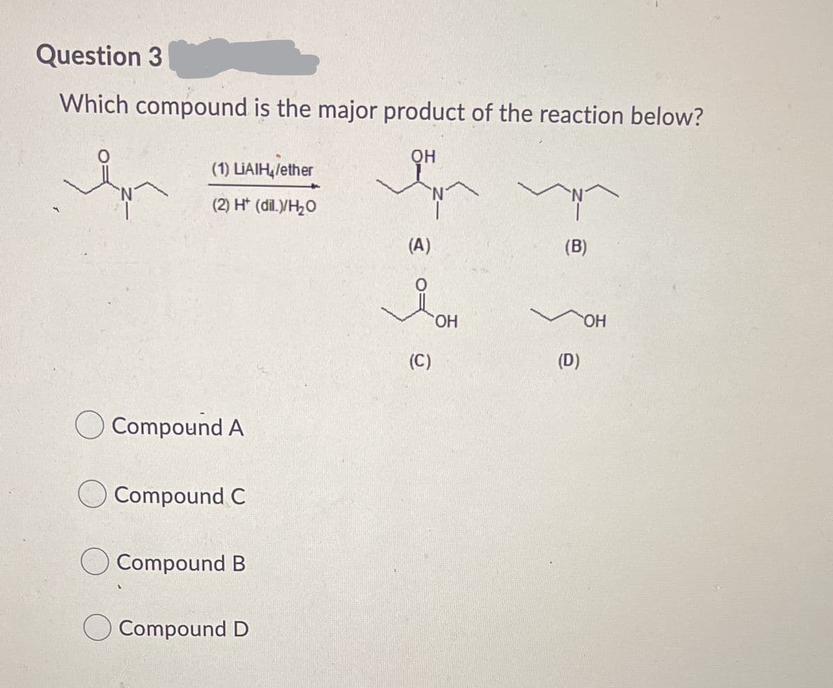 Question 3
Which compound is the major product of the reaction below?
QH
(1) LIAIH,lether
(2) H* (dil.YH,O
(A)
(B)
HO
(C)
(D)
Compound A
Compound C
Compound B
Compound D
