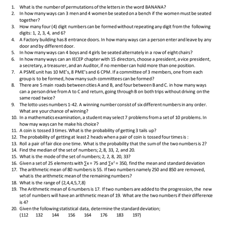 1. What is the number of permutations of the letters in the word BANANA?
2. In how many ways can 3 men and 4 women be seated on a bench if the women must be seated
together?
3. How many four (4) digit numbers can be formed without repeating any digit from the following
digits: 1, 2, 3, 4, and 6?
4. A Factory building has 8 entrance doors. In how many ways can a person enterand leave by any
door and by different door.
5. In how many ways can 4 boys and 4 girls be seated alternately in a row of eight chairs?
6. In how many ways can an IECEP chapter with 15 directors, choose a president, a vice president,
a secretary, a treasurer, and an Auditor, if no member can hold more than one position.
7. A PSME unit has 10 ME's, 8 PME's and 6 CPM. If a committee of 3 members, one from each
group is to be formed, how many such committees can be formed?
8. There are 5 main roads between cities A and B, and four between Band C. in how many ways
can a person drive from A to C and return, going through B on both trips without driving on the
same road twice?
9. The lotto uses numbers 1-42. A winning number consist of six different numbers in any order.
What are your chance of winning?
10. In a mathematics examination, a student may select 7 problems from a set of 10 problems. In
how may ways can he make his choice?
11. A coin is tossed 3 times. What is the probability of getting 3 tails up?
12. The probability of getting at least 2 heads when a pair of coin is tossed fourtimes is :
13. Roll a pair of fair dice one time. What is the probability that the sum of the two numbers is 2?
14. Find the median of the set of numbers; 2, 8, 33, 2, and 20.
15. What is the mode of the set of numbers; 2, 2, 8, 20, 33?
16. Given a set of 25 elements with Ex= 75 and Ex² = 350, find the mean and standard deviation
17. The arithmetic mean of 80 numbers is 55. If two numbers namely 250 and 850 are removed,
what is the arithmetic mean of the remaining numbers?
18. What is the range of {2,4,4,5,7,8}
19. The Arithmetic mean of 6 numbers is 17. If two numbers are added to the progression, the new
setof numbers will have an arithmetic mean of 19. What are the two numbers if their difference
is 4?
20. Given the following statistical data, determine the standard deviation;
(112
132
144
156
164
176
183
197)
