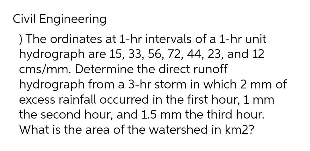 Civil Engineering
) The ordinates at 1-hr intervals of a 1-hr unit
hydrograph are 15, 33, 56, 72, 44, 23, and 12
cms/mm. Determine the direct runoff
hydrograph from a 3-hr storm in which 2 mm of
excess rainfall occurred in the first hour, 1 mm
the second hour, and 1.5 mm the third hour.
What is the area of the watershed in km2?
