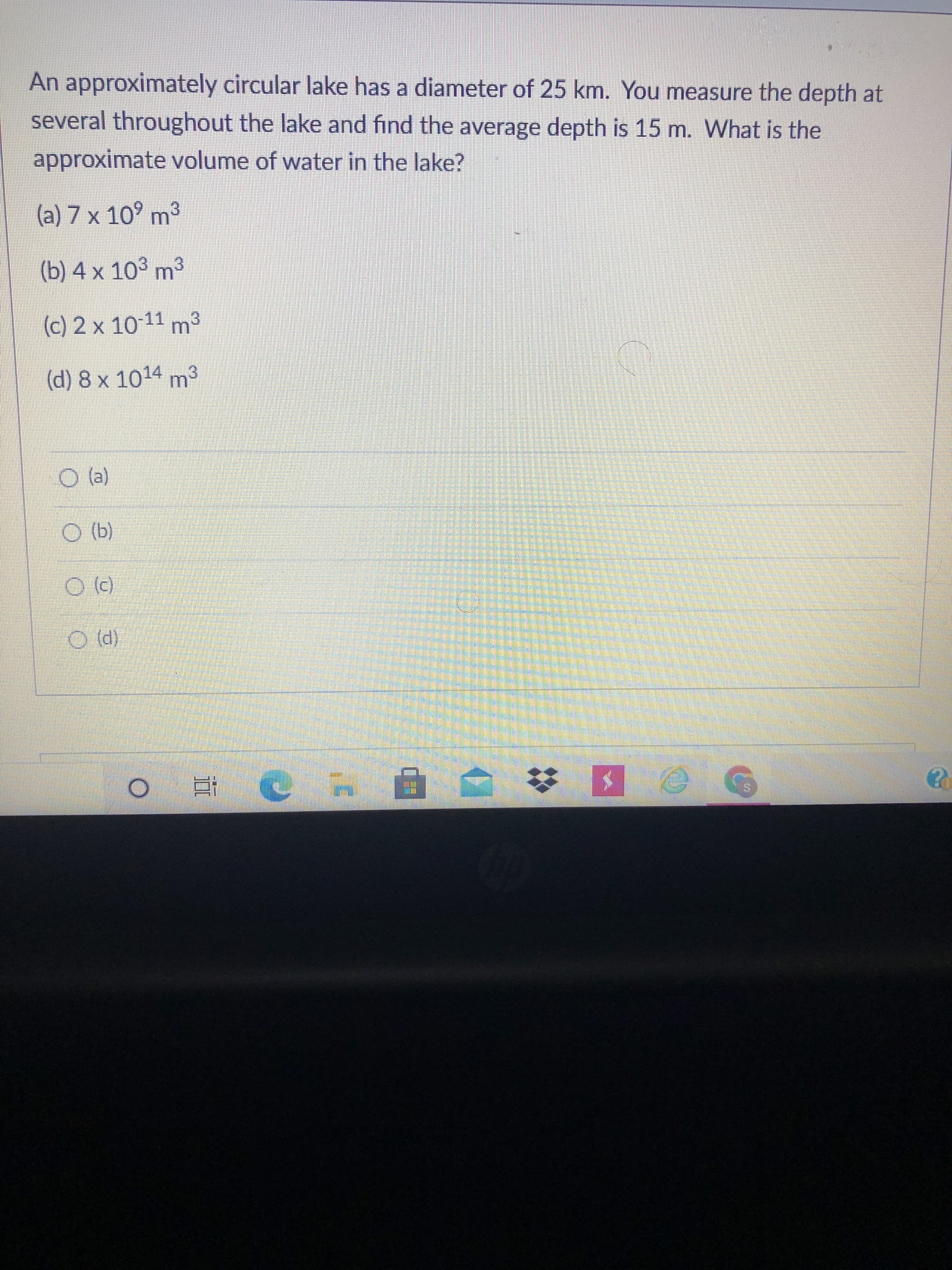 An approximately circular lake has a diameter of 25 km. You measure the depth at
several throughout the lake and find the average depth is 15 m. What is the
approximate volume of water in the lake?
(a) 7 x 10° m³
(b) 4 x 103 m3
(c) 2 x 10-11 m3
(d) 8 x 1014 m³
(P) O
近
