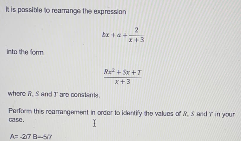 It is possible to rearrange the expression
into the form
where R, S and T are constants.
bx + a +
A=-2/7 B=-5/7
2
x +3
Rx² +Sx+T
x+3
Perform this rearrangement in order to identify the values of R, S and T in your
case.
X