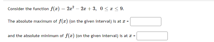 Consider the function f(x) = 2x² - 2x +3, 0≤x≤9.
The absolute maximum of f(x) (on the given interval) is at x =
and the absolute minimum of f(x) (on the given interval) is at x =