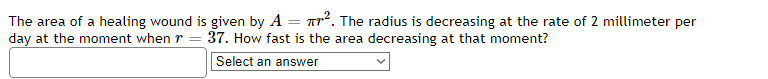 The area of a healing wound
day at the moment when r
is given by A = ². The radius is decreasing at the rate of 2 millimeter per
37. How fast is the area decreasing at that moment?
Select an answer