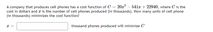 A company that produces cell phones has a cost function of C = 20x² - 541x + 22940, where C' is the
cost in dollars and is the number of cell phones produced (in thousands). How many units of cell phone
(in thousands) minimizes the cost function?
x =
thousand phones produced will minimize C