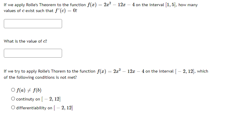 If we apply Rolle's Theorem to the function f(x) = 2x² - 12x - 4 on the interval [1, 5], how many
values of c exist such that f'(c) = 0?
What is the value of c?
If we try to apply Rolle's Thorem to the function f(x) = 2x² - 12x 4 on the interval [ - 2, 12], which
of the following conditions is not met?
O f(a) f(b)
O continuty on [2, 12]
O differentiability on [-2, 12]