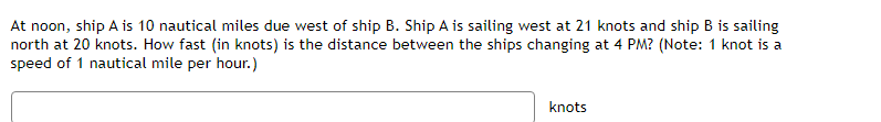 At noon, ship A is 10 nautical miles due west of ship B. Ship A is sailing west at 21 knots and ship B is sailing
north at 20 knots. How fast (in knots) is the distance between the ships changing at 4 PM? (Note: 1 knot is a
speed of 1 nautical mile per hour.)
knots
