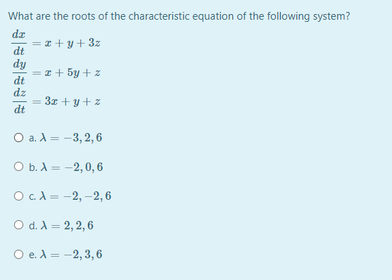 What are the roots of the characteristic equation of the following system?
dz
= x + y + 3z
dt
dy
= x + 5y + z
dt
dz
3x + y + z
dt
О а. А 3D —3,2, 6
ОБ.А — - 2,0, 6
О с.А— -2, —2,6
O d. A = 2, 2, 6
O e. A = -2, 3,6
