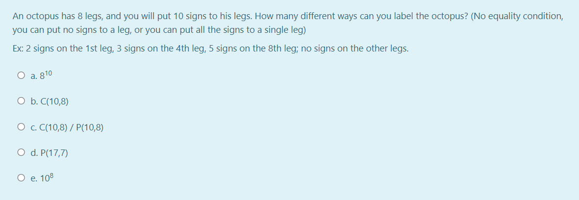 An octopus has 8 legs, and you will put 10 signs to his legs. How many different ways can you label the octopus? (No equality condition,
you can put no signs to a leg, or you can put all the signs to a single leg)
Ex: 2 signs on the 1st leg, 3 signs on the 4th leg, 5 signs on the 8th leg; no signs on the other legs.
O a. 810
O b. C(10,8)
O c. C(10,8) / P(10,8)
O d. P(17,7)
O e. 108
