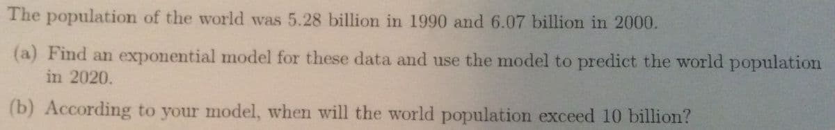 The population of the world was 5.28 billion in 1990 and 6.07 billion in 2000.
(a) Find an exponential model for these data and use the model to predict the world population
in 2020.
(b) According to your model, when will the world population exceed 10 billion?
