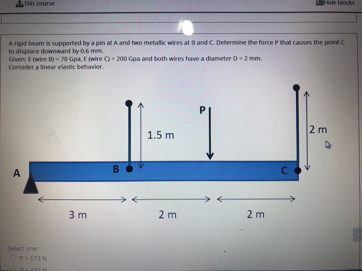 This course
EHide blocks
A rigid beam is supported by a pin at A and two metallic wires at B and C. Determine the force P that causes the point C
to displace downward by 0.6 mm.
Given: E (wire B) = 70 Gpa, E (wire C) = 200 Gpa and both wires have a diameter D = 2 mm.
Consider a linear elastic behavior.
2 m
1.5 m
B
A
3 m
2 m
2 m
Select one:
OP= 573 N
OP=130 N
