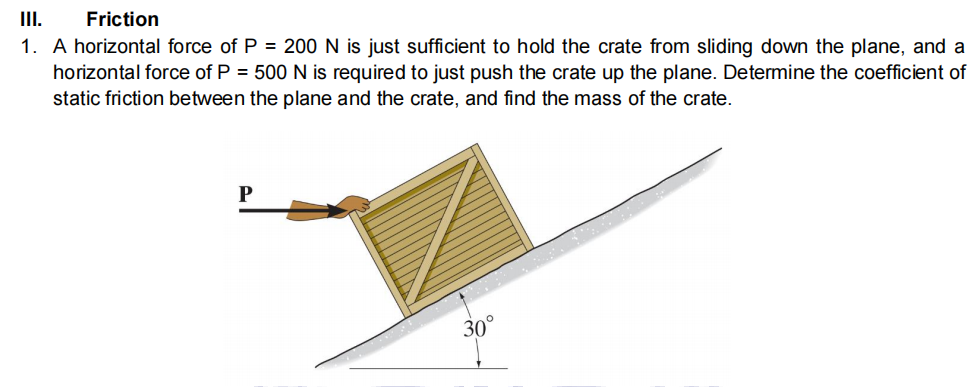 II.
1. A horizontal force of P = 200 N is just sufficient to hold the crate from sliding down the plane, and a
horizontal force of P = 500 N is required to just push the crate up the plane. Determine the coefficient of
static friction between the plane and the crate, and find the mass of the crate.
Friction
30°
