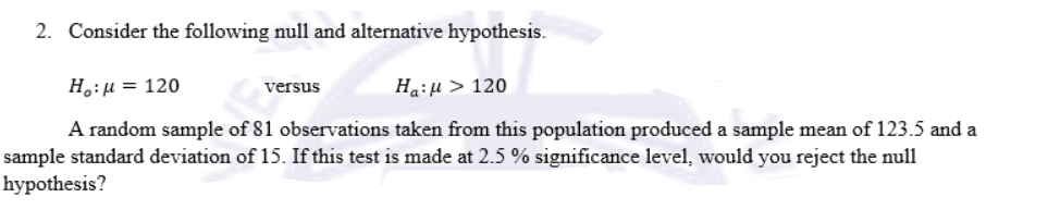 2. Consider the following null and alternative hypothesis.
H :μ = 120
versus
Ha:μ > 120
A random sample of 81 observations taken from this population produced a sample mean of 123.5 and a
sample standard deviation of 15. If this test is made at 2.5 % significance level, would you reject the null
hypothesis?