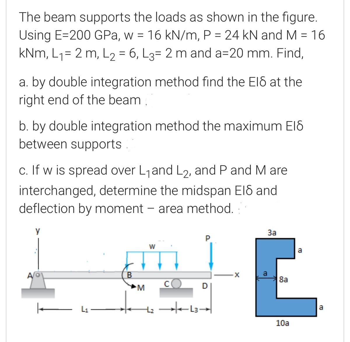 The beam supports the loads as shown in the figure.
Using E=200 GPa, w = 16 kN/m, P = 24 kN and M = 16
kNm, L1= 2 m, L2 = 6, L3= 2 m and a=20 mm. Find,
a. by double integration method find the ElS at the
right end of the beam
b. by double integration method the maximum El8
between supports .
c. If w is spread over L1and L2, and P and M are
interchanged, determine the midspan El8 and
deflection by moment – area method. :
y
За
P
a
8a
D
E Li
a
10a
