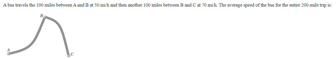 A bus travels the 100 miles between A and B at 50 mi/h and then another 100 miles between B and C at 70 mi/h. The average speed of the bus for the entire 200-mile trip is:
