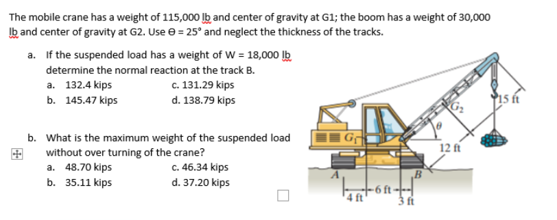 The mobile crane has a weight of 115,000 lb and center of gravity at G1; the boom has a weight of 30,000
Ib and center of gravity at G2. Use e = 25° and neglect the thickness of the tracks.
a. If the suspended load has a weight of W = 18,000 lb
determine the normal reaction at the track B.
а. 132.4 kips
c. 131.29 kips
b. 145.47 kips
d. 138.79 kips
15 ft
b. What is the maximum weight of the suspended load
without over turning of the crane?
a. 48.70 kips
b. 35.11 kips
12 ft
c. 46.34 kips
d. 37.20 kips
B
-6 ft---|
3 ft
