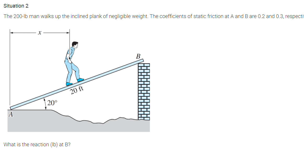 Situation 2
The 200-lb man walks up the inclined plank of negligible weight. The coefficients of static friction at A and B are 0.2 and 0.3, respecti
В
20 ft
|20°
What is the reaction (Ib) at B?
