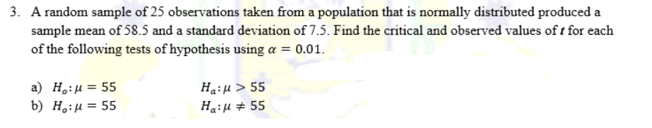 3. A random sample of 25 observations taken from a population that is normally distributed produced a
sample mean of 58.5 and a standard deviation of 7.5. Find the critical and observed values of t for each
of the following tests of hypothesis using a = 0.01.
a) H:μ = 55
Ha: μ > 55
b) Ho:μ = 55
Ha: μ # 55
