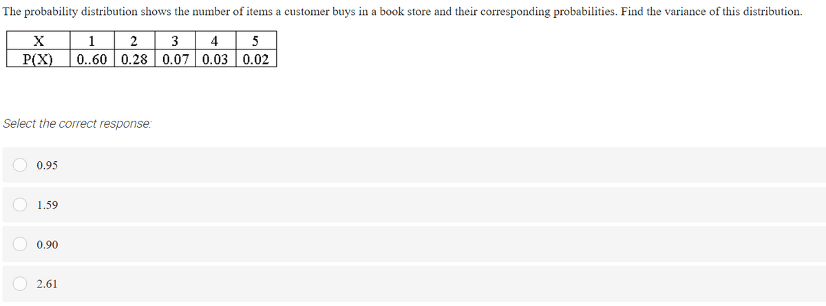 The probability distribution shows the number of items a customer buys in a book store and their corresponding probabilities. Find the variance of this distribution.
1
2
3
4
5
Р(X)
0..60
0.28 0.07 0.03 0.02
Select the correct response:
0.95
1.59
0.90
2.61
