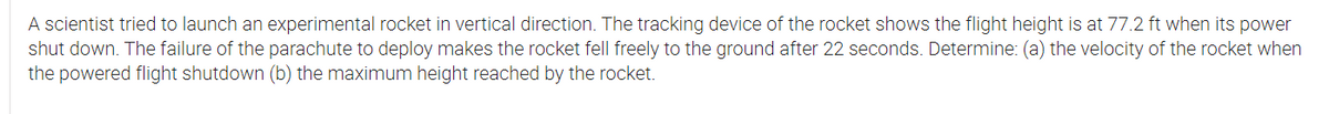 A scientist tried to launch an experimental rocket in vertical direction. The tracking device of the rocket shows the flight height is at 77.2 ft when its power
shut down. The failure of the parachute to deploy makes the rocket fell freely to the ground after 22 seconds. Determine: (a) the velocity of the rocket when
the powered flight shutdown (b) the maximum height reached by the rocket.
