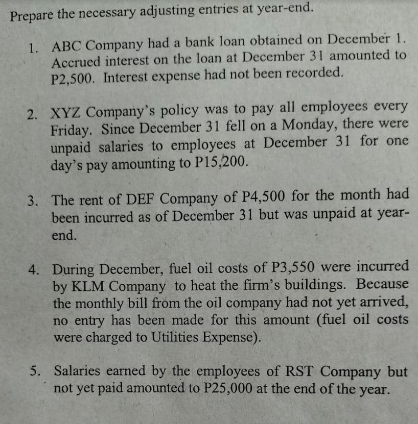 Prepare the necessary adjusting entries at year-end.
1. ABC Company had a bank loan obtained on December 1.
Accrued interest on the loan at December 31 amounted to
P2,500. Interest expense had not been recorded.
2. XYZ Company's policy was to pay all employees every
Friday. Since December 31 fell on a Monday, there were
unpaid salaries to employees at December 31 for one
day's pay amounting to P15,200.
3. The rent of DEF Company of P4,500 for the month had
been incurred as of December 31 but was unpaid at year-
end.
4. During December, fuel oil costs of P3,550 were incurred
by KLM Company to heat the firm's buildings. Because
the monthly bill from the oil company had not yet arrived,
no entry has been made for this amount (fuel oil costs
were charged to Utilities Expense).
5. Salaries earned by the employees of RST Company but
not yet paid amounted to P25,000 at the end of the year.
