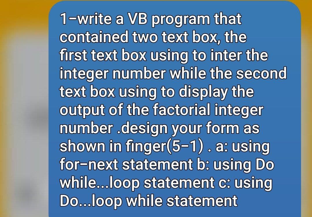 1-write a VB program that
contained two text box, the
first text box using to inter the
integer number while the second
text box using to display the
output of the factorial integer
number .design your form as
shown in finger(5-1). a: using
for-next statement b: using Do
while...loop statement c: using
Do...loop while statement
