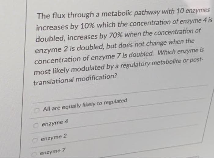 The flux through a metabolic pathway with 10 enzymes
increases by 10% which the concentration of enzyme 4 is
doubled, increases by 70% when the concentration of
enzyme 2 is doubled, but does not change when the
concentration of enzyme 7 is doubled. Which enzyme is
most likely modulated by a regulatory metabolite or post-
translational modification?
O All are equally likely to regulated
enzyme 4
enzyme 2
enzyme 7
