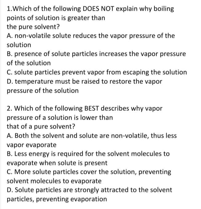 1.Which of the following DOES NOT explain why boiling
points of solution is greater than
the pure solvent?
A. non-volatile solute reduces the vapor pressure of the
solution
B. presence of solute particles increases the vapor pressure
of the solution
C. solute particles prevent vapor from escaping the solution
D. temperature must be raised to restore the vapor
pressure of the solution
2. Which of the following BEST describes why vapor
pressure of a solution is lower than
that of a pure solvent?
A. Both the solvent and solute are non-volatile, thus less
vapor evaporate
B. Less energy is required for the solvent molecules to
evaporate when solute is present
C. More solute particles cover the solution, preventing
solvent molecules to evaporate
D. Solute particles are strongly attracted to the solvent
particles, preventing evaporation
