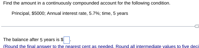 Find the amount in a continuously compounded account for the following condition.
Principal, $5000; Annual interest rate, 5.7%; time, 5 years
The balance after 5 years is $
(Round the final answer to the nearest cent as needed. Round all intermediate values to five deci