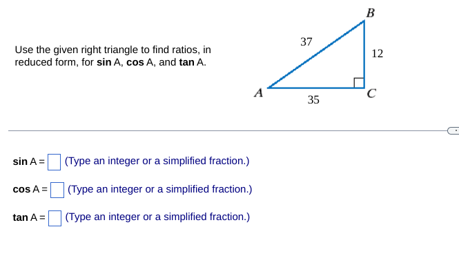 Use the given right triangle to find ratios, in
reduced form, for sin A, cos A, and tan A.
sin A =
cos A =
tan A =
A
(Type an integer or a simplified fraction.)
(Type an integer or a simplified fraction.)
(Type an integer or a simplified fraction.)
37
35
B
12
C