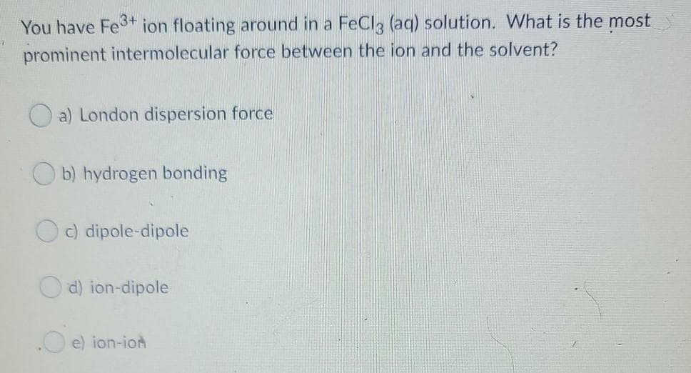 You have Fe+ ion floating around in a FeCla (aq) solution. What is the most
prominent intermolecular force between the ion and the solvent?
a) London dispersion force
b) hydrogen bonding
Oc) dipole-dipole
d) ion-dipole
.O e) ion-ion
