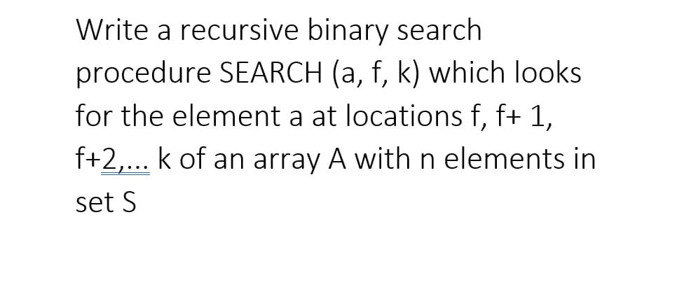 Write a recursive binary search
procedure SEARCH (a, f, k) which looks
for the element a at locations f, f+ 1,
f+2,... k of an array A withn elements in
set S
