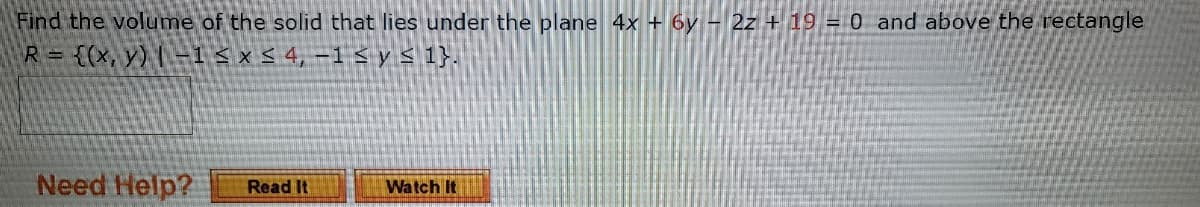 Find the volume of the solid that lies under the plane 4x + 6y – 2z + 19 = 0 and above the rectangle
R= {(x, y) -1 < × < 4, -1 < y< 1}.
Need Help?
Read It
Watch It
