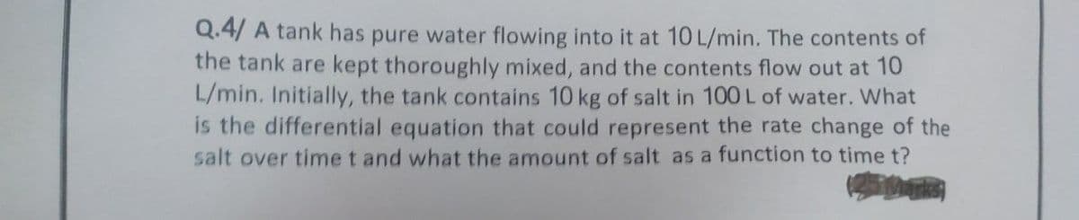 Q.4/ A tank has pure water flowing into it at 10 L/min. The contents of
the tank are kept thoroughly mixed, and the contents flow out at 10
L/min. Initially, the tank contains 10 kg of salt in 100 L of water. What
is the differential equation that could represent the rate change of the
salt over time t and what the amount of salt as a function to time t?
