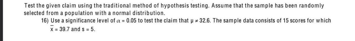 Test the given claim using the traditional method of hypothesis testing. Assume that the sample has been randomly
selected from a population with a normal distribution.
16) Use a significance level of a = 0.05 to test the claim that u z 32.6. The sample data consists of 15 scores for which
X = 39.7 ands = 5.
