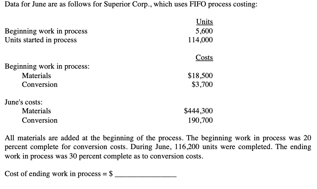 Data for June are as follows for Superior Corp., which uses FIFO process costing:
Units
Beginning work in process
Units started in process
5,600
114,000
Costs
Beginning work in process:
$18,500
$3,700
Materials
Conversion
June's costs:
Materials
$444,300
Conversion
190,700
All materials are added at the beginning of the process. The beginning work in process was 20
percent complete for conversion costs. During June, 116,200 units were completed. The ending
work in process was 30 percent complete as to conversion costs.
Cost of ending work in process =
$
