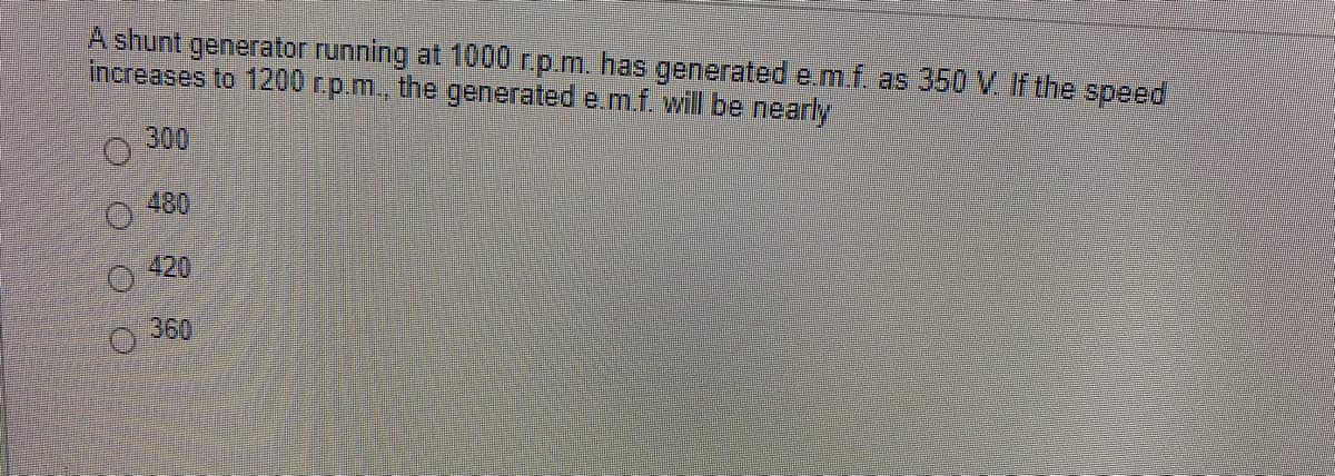 A shunt generator running at 1000 r.p.m. has generated e.m.f. as 350 V If the speed
increases to 1200 rp.m, the generated e.m.f. will be nearly
300
480
420
360
O O O O
