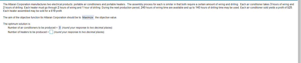 The Attaran Corporation manufactures two electrical products: portable air conditioners and portable heaters. The assembly process for each is similar in that both require a certain amount of wiring and drilling. Each air conditioner takes 3 hours of wiring and
2 hours of drilling. Each heater must go through 2 hours of wiring and 1 hour of drilling. During the next production period, 240 hours of wiring time are available and up to 140 hours of drilling time may be used. Each air conditioner sold yields a profit of $25.
Each heater assembled may be sold for a $19 profit.
The aim of the objective function for Attaran Corporation should be to Maximize the objective value.
The optimum solution is:
Number of air conditioners to be produced = 0 (round your response to two decimal places).
Number of heaters to be produced = (round your response to two decimal places).
