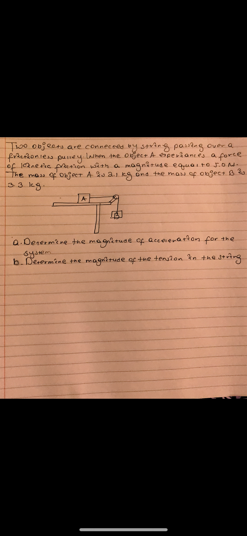 Two objects are connecred by string passng over a
fraefkoniess puney.
of 1nefic fricAcon wath oa magnitude equaito J.o.
The mass Of object A u a.1 kg and the mass of object B 30
3.3 kg.
Lauhen the objec+ A experiances a force
A
a.Determine the magnetude of acceienation for the
System
b. Derermine the magnitude of the tens?on 3n the string
