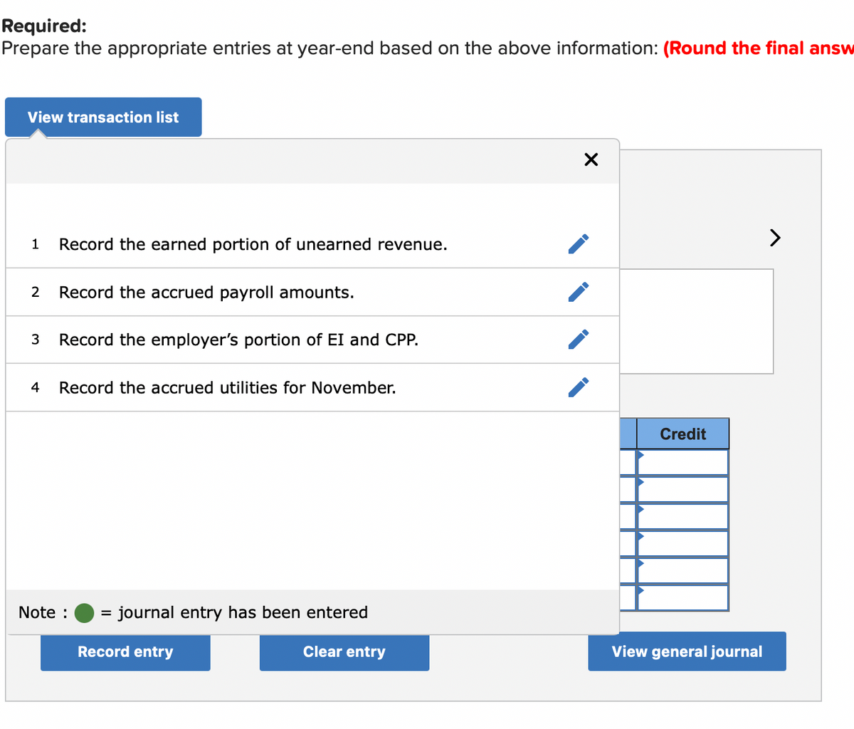 Required:
Prepare the appropriate entries at year-end based on the above information: (Round the final answ
View transaction list
Record the earned portion of unearned revenue.
2
Record the accrued payroll amounts.
3
Record the employer's portion of EI and CPP.
4
Record the accrued utilities for November.
Credit
Note :
journal entry has been entered
Record entry
Clear entry
View general journal
