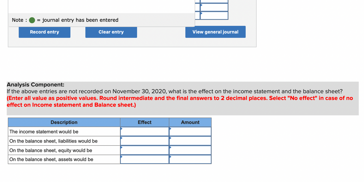 Note :
= journal entry has been entered
Record entry
Clear entry
View general journal
Analysis Component:
If the above entries are not recorded on November 30, 2020, what is the effect on the income statement and the balance sheet?
(Enter all value as positive values. Round intermediate and the final answers to 2 decimal places. Select "No effect" in case of no
effect on Income statement and Balance sheet.)
Description
Effect
Amount
The income statement would be
On the balance sheet, liabilities would be
On the balance sheet, equity would be
On the balance sheet, assets would be
