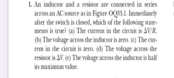 1. An inductor and a resistor are connected in series
across an AC source as in Figure OQ33.1. Immediately
after the switch is closed, which of the following state-
ments is true? (a) The current in the circuit is AV/R.
(b) The voltage across the inductor is zero. (c) The cur-
rent in the circuit is zero. (d) The voltage across the
resistor is AV. (e) The voltage across the inductor is half
its maximum value.
