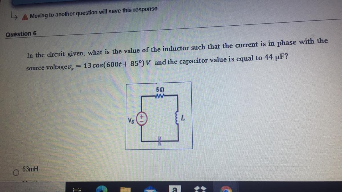 A Moving to another question will save this response.
Quèstion 6
In the circuit given, what is the value of the inductor such that the current is in phase with the
source voltagev, = 13 cos(600t+ 85°) V and the capacitor value is equal to 44 µF?
50
ww
63mH
