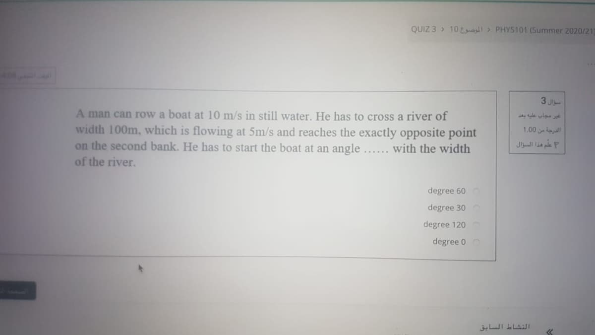 QUIZ 3 > 10t > PHYS101 (Summer 2020/21
3 J
A man can row a boat at 10 m/s in still water. He has to cross a river of
width 100m, which is flowing at 5m/s and reaches the exactly opposite point
on the second bank. He has to start the boat at an angle.
of the river.
e ula
1.00
علم هذا السزال
...... with the width
degree 60
degree 30
degree 120
degree 0 o
النشاط السابق
