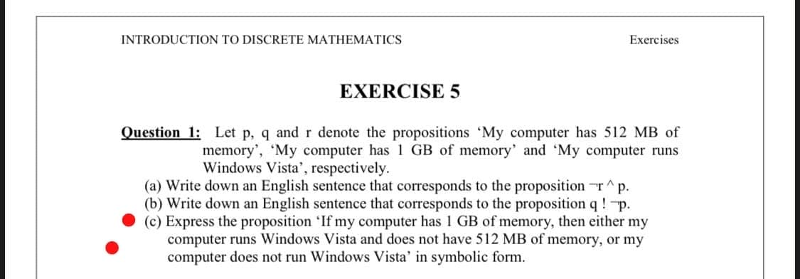 INTRODUCTION TO DISCRETE MATHEMATICS
Exercises
EXERCISE 5
Question 1: Let p, q and r denote the propositions 'My computer has 512 MB of
memory', 'My computer has 1 GB of memory' and 'My computer runs
Windows Vista', respectively.
(a) Write down an English sentence that corresponds to the proposition ^p.
(b) Write down an English sentence that corresponds to the proposition q ! p.
(c) Express the proposition 'If my computer has 1 GB of memory, then either my
computer runs Windows Vista and does not have 512 MB of memory, or my
computer does not run Windows Vista' in symbolic form.
