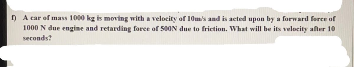 ) A car of mass 1000 kg is moving with a velocity of 10m/s and is acted upon by a forward force of
1000 N due engine and retarding force of 500N due to friction. What will be its velocity after 10
seconds?
