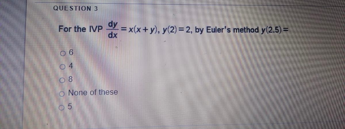QUESTION 3
For the IVP
=x(x+y), y(2) = 2, by Euler's method y(2.5) =
dx
dy
04
0 8
o None of these
05
