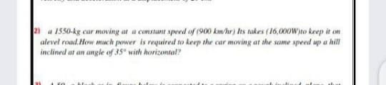 2 a 1550-kg cur moving at a constant speed of (900 km/hr) Its takes (16,000W)to keep it on
alevel roud. How much power is required to keep the car moving at the sume speed up a hill
inclined at an angle of 35° with horizontal?
