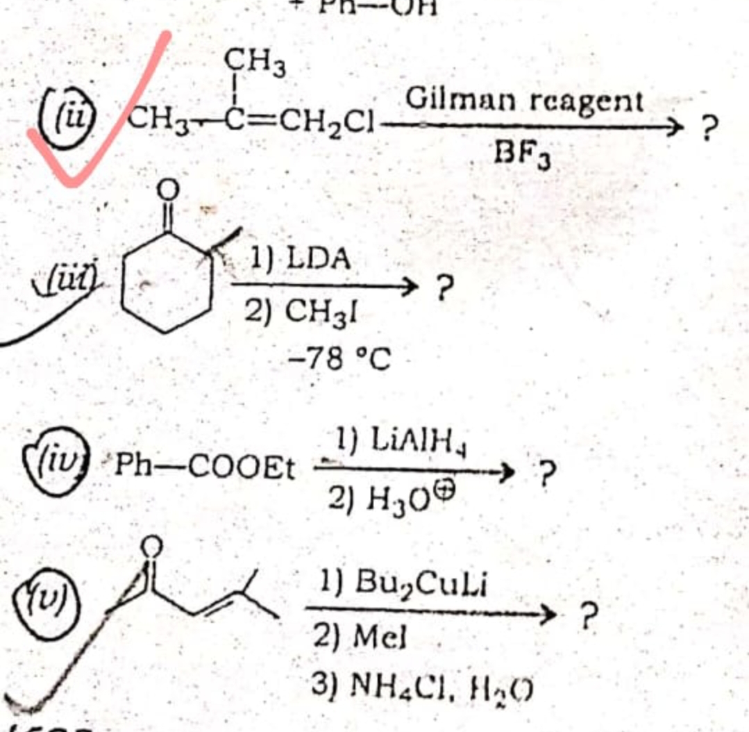 CH3
(i) CH3-C=CH2C1-
Gilman rcagent
→?
BF3
1) LDA
→?
2) CH31
-78 °C
1) LIAIH,
→ ?
2) H30®
(iv Ph-CO0Et
1) Bu,CuLi
→ ?
2) Mel
3) NH4CI, H2O
